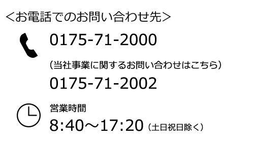 お電話でのお問い合わせ先：0175-71-2000 （当社事業に関するお問い合わせは次の番号）0175-71-2002 営業時間8:40～17:20（土日祝日除く）