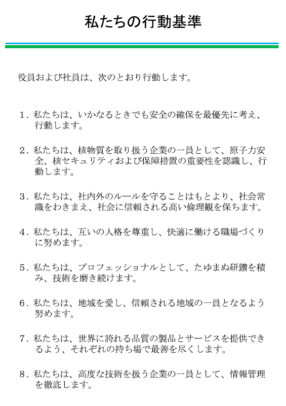 私たちの行動基準
			役員および社員は、次のとおり行動します。
			１．私たちは、いかなるときでも安全の確保を最優先に考え、行動します。
			２．私たちは、社内外のルールを守ることはもとより、社会常識をわきまえ、社会に信頼される高い倫理観を保ちます。
			３．私たちは、互いの人格を尊重し、快適に働ける職場づくりに努めます。
			４．私たちは、プロフェッショナルとして、たゆまぬ研鑽を積み、技術を磨き続けます。
			５．私たちは、地域を愛し、信頼される地域の一員となるよう努めます。
			６．私たちは、世界に誇れる品質の製品とサービスを提供できるよう、それぞれの持ち場で最善を尽くします。
			７．私たちは、核セキュリティを担う企業の一員として、情報管理を徹底します。