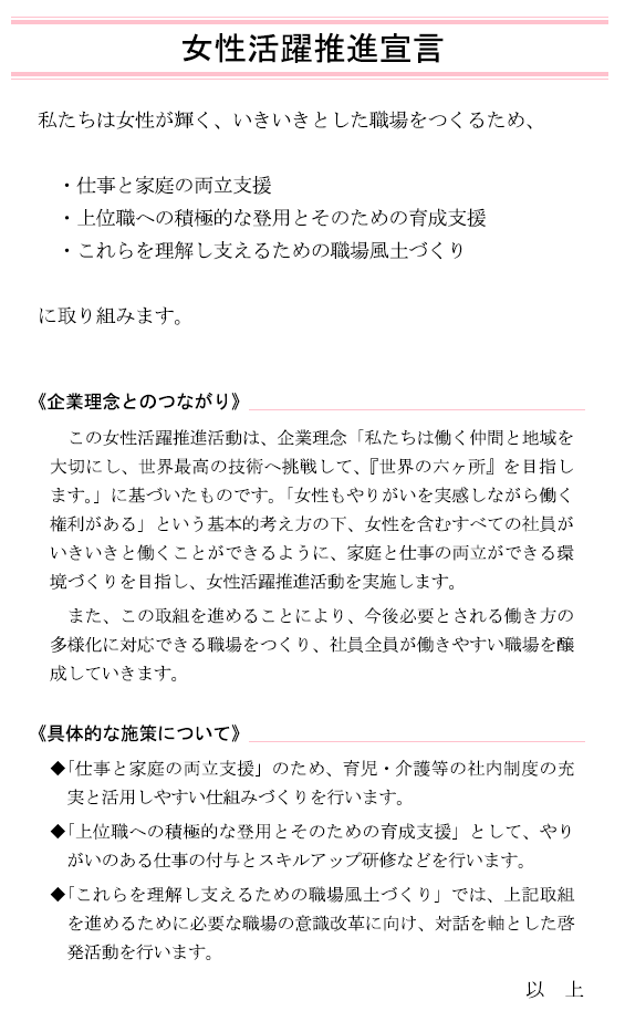 女性活躍推進宣言
			私たちは女性が輝く、いきいきとした職場をつくるため、
			・仕事と家庭の両立支援
			・上位職への積極的な登用とそのための育成支援
			・これらを理解し支えるための職場風土づくり
			に取り組みます。