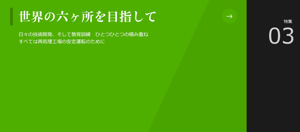 世界の六ヶ所を目指して
						日々の技術開発、そして教育訓練　ひとつひとつの積み重ねすべては再処理工場の安定運転のために