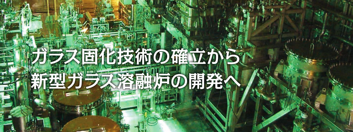 ガラス固化技術の確立から新型ガラス溶融炉の開発へ