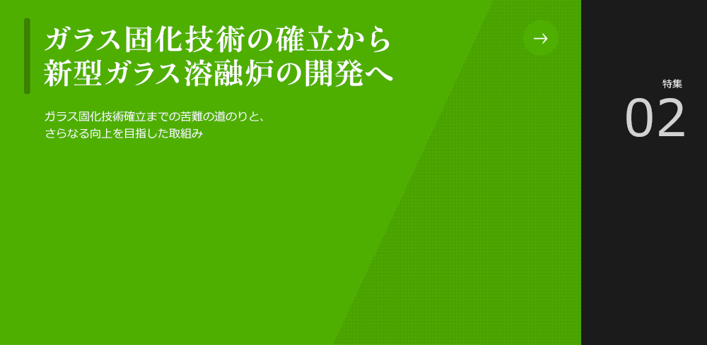 ガラス固化技術の確立から新型ガラス溶融炉の開発へ
						当社はこれからも、より安定的に運転することができる世界最高性能のガラス溶融炉の研究開発に挑戦し続けます。