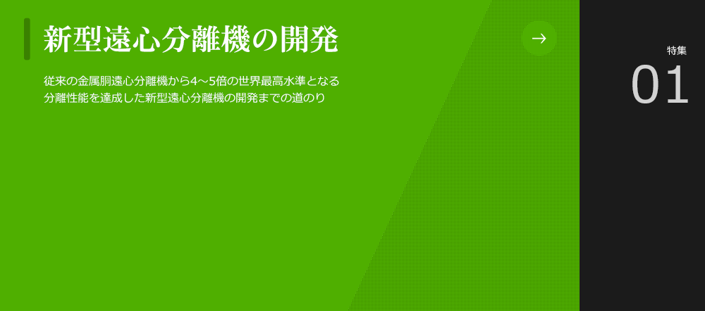 新型遠心分離機の開発
						2000年度から開発を開始した新型遠心分離機は、従来の金属胴遠心分離機から4～5倍となる世界最高水準の分離性能を達成しました。